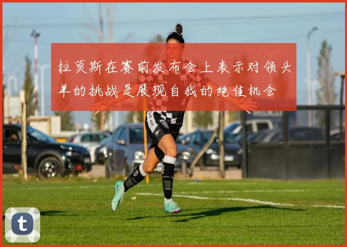 拉莫斯在赛前发布会上表示对领头羊的挑战是展现自我的绝佳机会