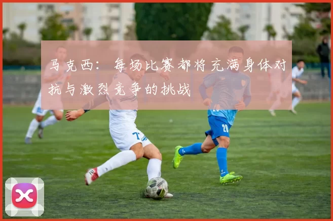 马克西：每场比赛都将充满身体对抗与激烈竞争的挑战