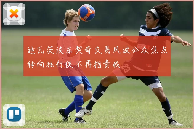 迪瓦茨谈东契奇交易风波公众焦点转向独行侠不再指责我