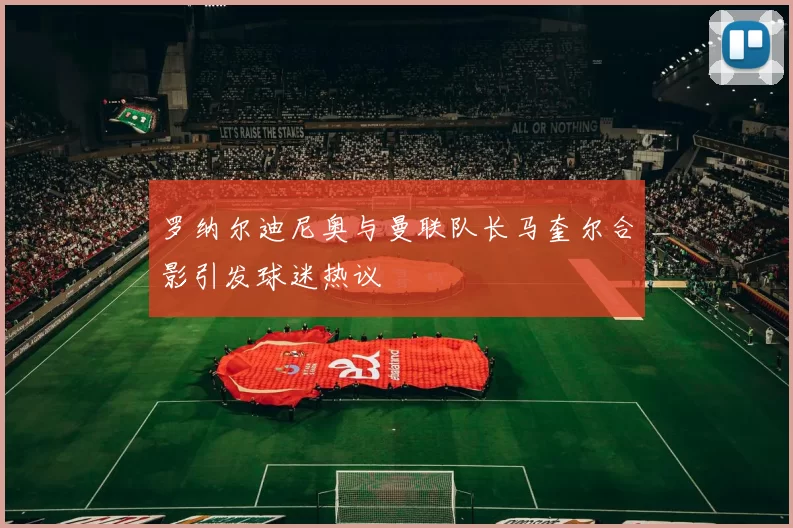 罗纳尔迪尼奥与曼联队长马奎尔合影引发球迷热议