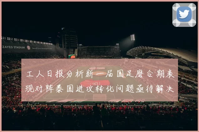 工人日报分析新一届国足磨合期表现对阵泰国进攻转化问题亟待解决