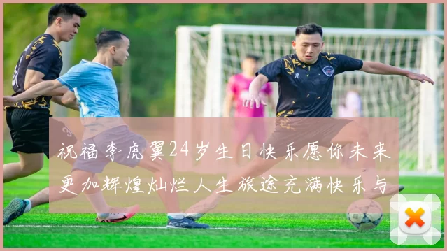 祝福李虎翼24岁生日快乐愿你未来更加辉煌灿烂人生旅途充满快乐与成功