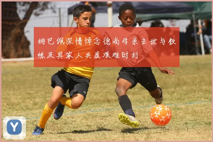 姆巴佩深情悼念德尚母亲去世与教练及其家人共度艰难时刻