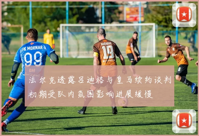 法尔克透露吕迪格与皇马续约谈判初期受队内氛围影响进展缓慢