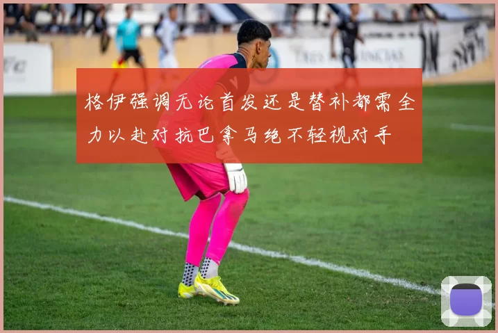 格伊强调无论首发还是替补都需全力以赴对抗巴拿马绝不轻视对手