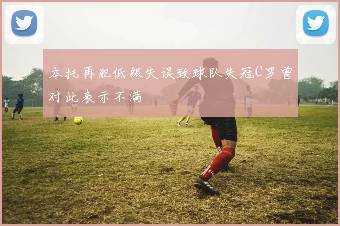 本托再犯低级失误致球队失冠C罗曾对此表示不满