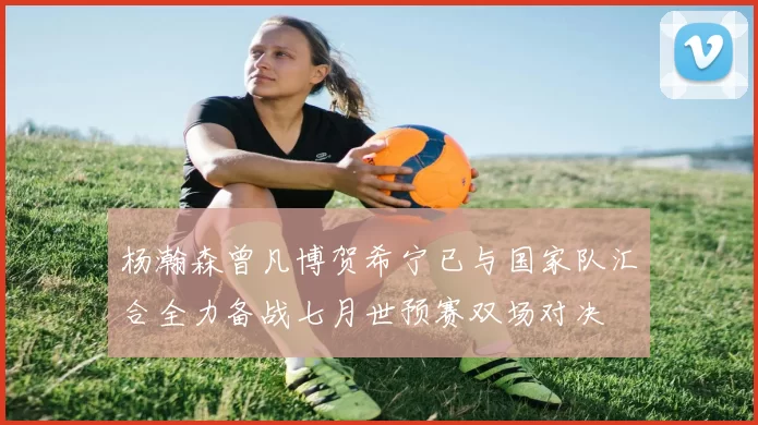 杨瀚森曾凡博贺希宁已与国家队汇合全力备战七月世预赛双场对决