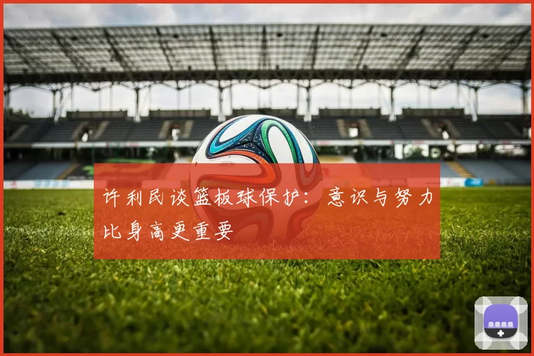 许利民谈篮板球保护：意识与努力比身高更重要