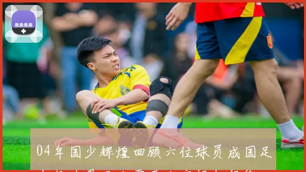 04年国少辉煌回顾六位球员成国足中坚力量王大雷于大宝杨旭领衔