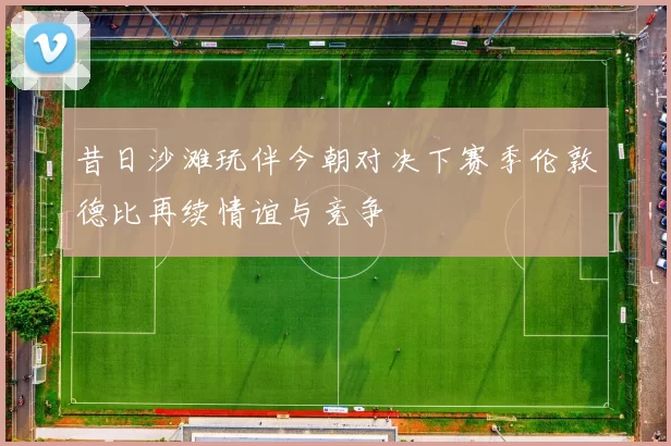 昔日沙滩玩伴今朝对决下赛季伦敦德比再续情谊与竞争