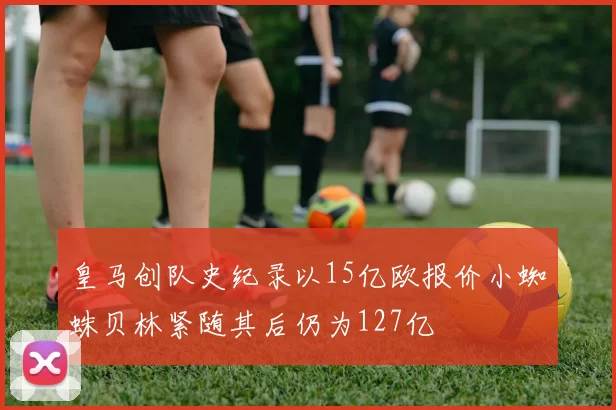 皇马创队史纪录以15亿欧报价小蜘蛛贝林紧随其后仍为127亿