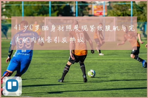 41岁C罗晒身材照展现紧致腹肌与完美肌肉线条引发热议