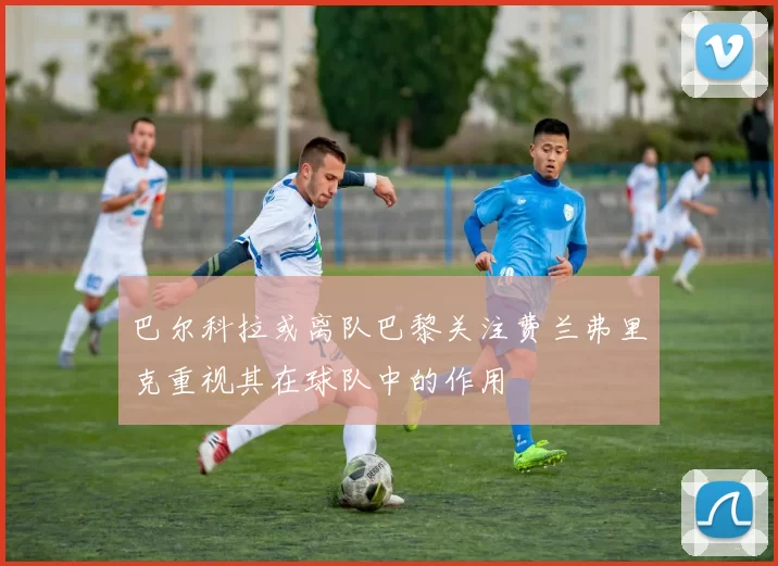 巴尔科拉或离队巴黎关注费兰弗里克重视其在球队中的作用