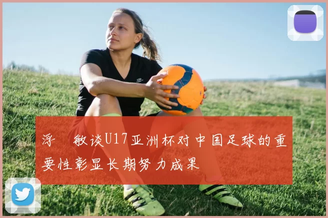 浮嶋敏谈U17亚洲杯对中国足球的重要性彰显长期努力成果